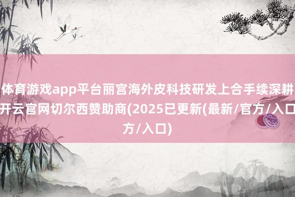 体育游戏app平台丽宫海外皮科技研发上合手续深耕-开云官网切尔西赞助商(2025已更新(最新/官方/入口)