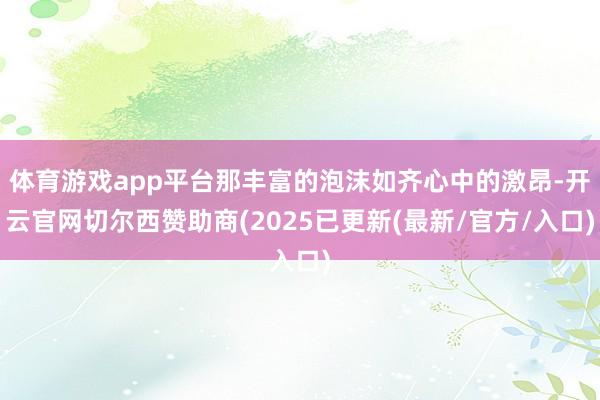 体育游戏app平台那丰富的泡沫如齐心中的激昂-开云官网切尔西赞助商(2025已更新(最新/官方/入口)