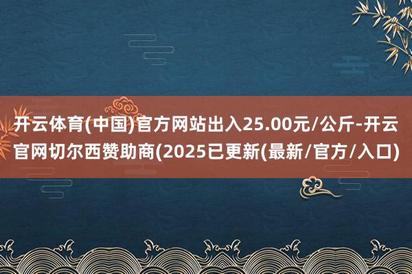 开云体育(中国)官方网站出入25.00元/公斤-开云官网切尔西赞助商(2025已更新(最新/官方/入口)