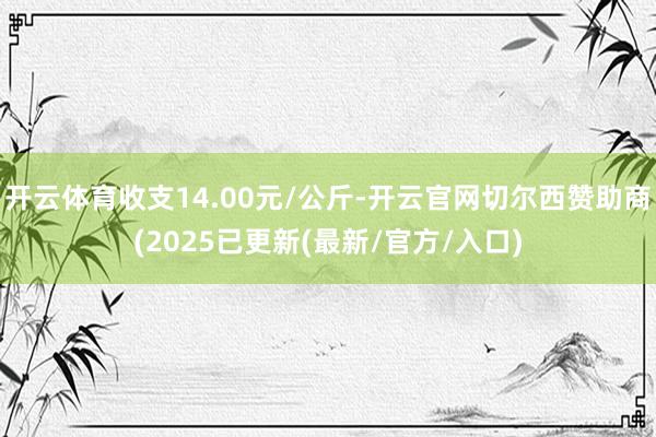 开云体育收支14.00元/公斤-开云官网切尔西赞助商(2025已更新(最新/官方/入口)