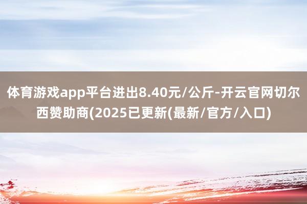 体育游戏app平台进出8.40元/公斤-开云官网切尔西赞助商(2025已更新(最新/官方/入口)
