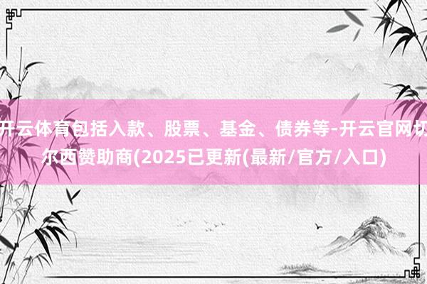 开云体育包括入款、股票、基金、债券等-开云官网切尔西赞助商(2025已更新(最新/官方/入口)