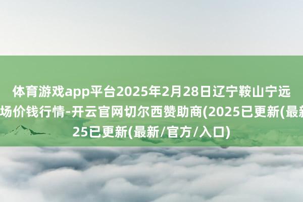 体育游戏app平台2025年2月28日辽宁鞍山宁远农家具批发商场价钱行情-开云官网切尔西赞助商(2025已更新(最新/官方/入口)