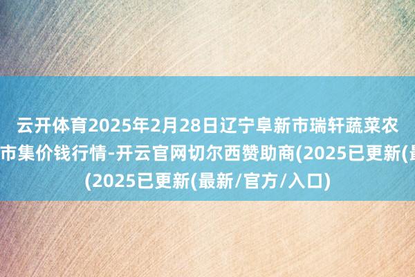 云开体育2025年2月28日辽宁阜新市瑞轩蔬菜农副家具详尽批发市集价钱行情-开云官网切尔西赞助商(2025已更新(最新/官方/入口)