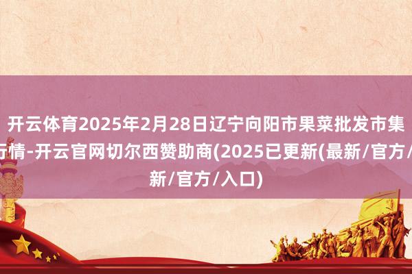 开云体育2025年2月28日辽宁向阳市果菜批发市集价钱行情-开云官网切尔西赞助商(2025已更新(最新/官方/入口)