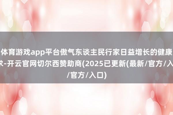 体育游戏app平台傲气东谈主民行家日益增长的健康需求-开云官网切尔西赞助商(2025已更新(最新/官方/入口)