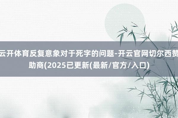 云开体育反复意象对于死字的问题-开云官网切尔西赞助商(2025已更新(最新/官方/入口)