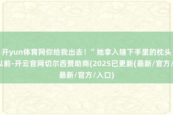 开yun体育网你给我出去！”她拿入辖下手里的枕头砸了以前-开云官网切尔西赞助商(2025已更新(最新/官方/入口)