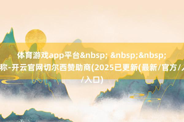 体育游戏app平台&nbsp; &nbsp;&nbsp;　　报谈称-开云官网切尔西赞助商(2025已更新(最新/官方/入口)