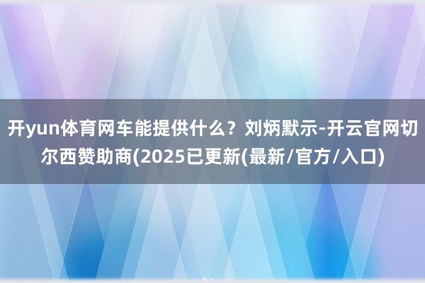 开yun体育网　　车能提供什么？刘炳默示-开云官网切尔西赞助商(2025已更新(最新/官方/入口)