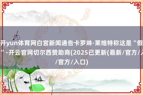 开yun体育网白宫新闻通告卡罗琳·莱维特称这是“假新闻”-开云官网切尔西赞助商(2025已更新(最新/官方/入口)