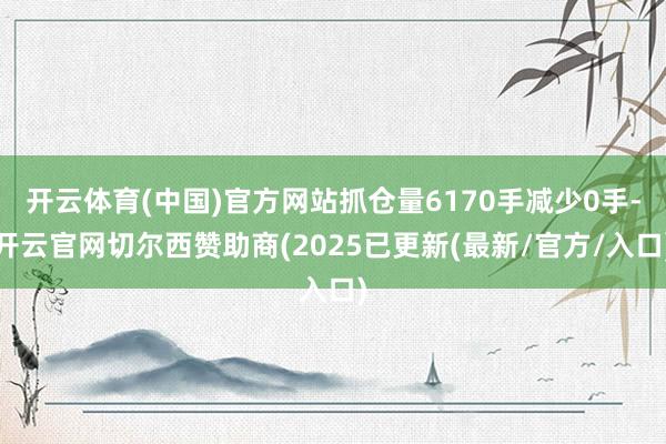 开云体育(中国)官方网站抓仓量6170手减少0手-开云官网切尔西赞助商(2025已更新(最新/官方/入口)