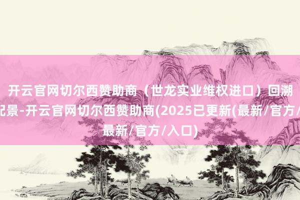 开云官网切尔西赞助商（世龙实业维权进口）　　回溯此案配景-开云官网切尔西赞助商(2025已更新(最新/官方/入口)