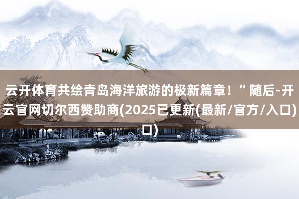 云开体育共绘青岛海洋旅游的极新篇章!” 随后-开云官网切尔西赞助商(2025已更新(最新/官方/入口)