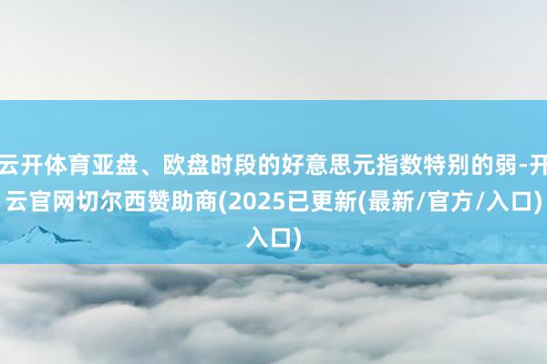 云开体育亚盘、欧盘时段的好意思元指数特别的弱-开云官网切尔西赞助商(2025已更新(最新/官方/入口)