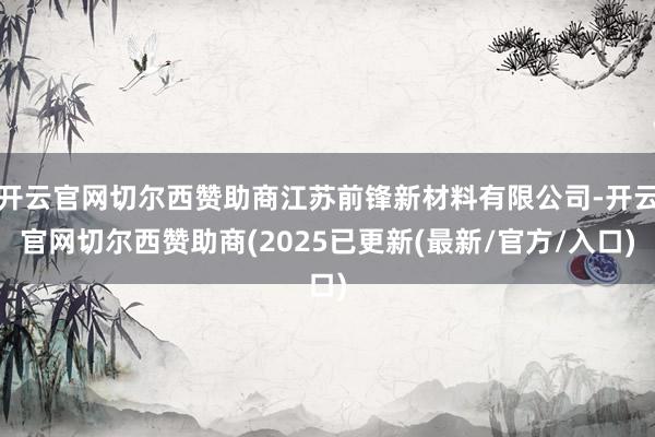 开云官网切尔西赞助商江苏前锋新材料有限公司-开云官网切尔西赞助商(2025已更新(最新/官方/入口)