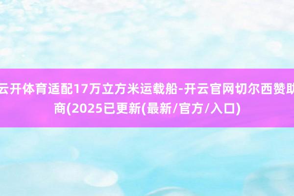 云开体育适配17万立方米运载船-开云官网切尔西赞助商(2025已更新(最新/官方/入口)