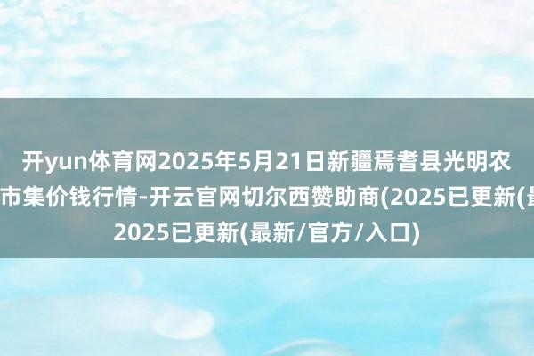 开yun体育网2025年5月21日新疆焉耆县光明农副家具玄虚批发市集价钱行情-开云官网切尔西赞助商(2025已更新(最新/官方/入口)