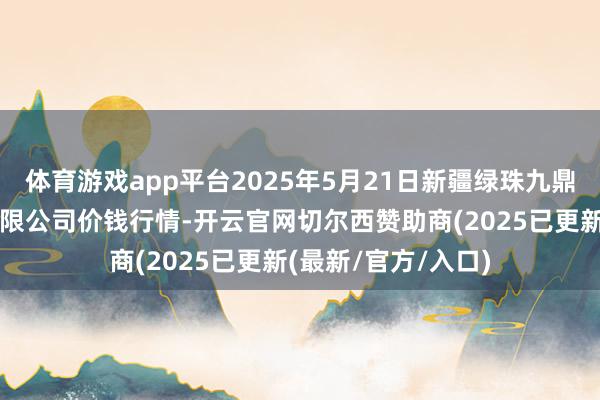 体育游戏app平台2025年5月21日新疆绿珠九鼎农家具指标惩办有限公司价钱行情-开云官网切尔西赞助商(2025已更新(最新/官方/入口)
