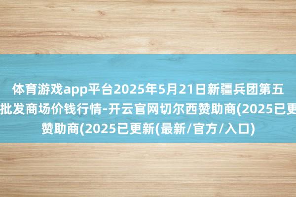 体育游戏app平台2025年5月21日新疆兵团第五师三和农副居品概述批发商场价钱行情-开云官网切尔西赞助商(2025已更新(最新/官方/入口)
