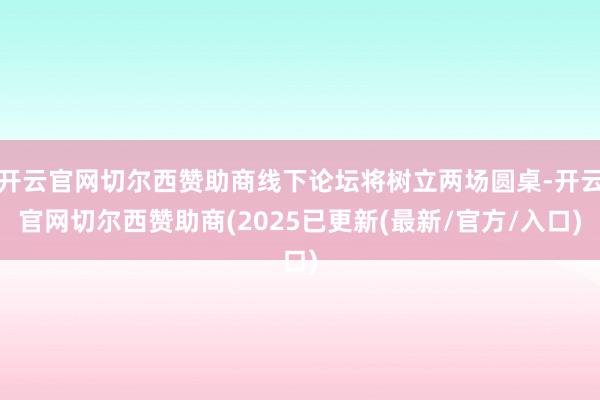 开云官网切尔西赞助商线下论坛将树立两场圆桌-开云官网切尔西赞助商(2025已更新(最新/官方/入口)