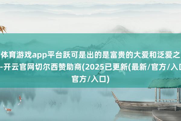 体育游戏app平台跃可是出的是富贵的大爱和泛爱之心-开云官网切尔西赞助商(2025已更新(最新/官方/入口)