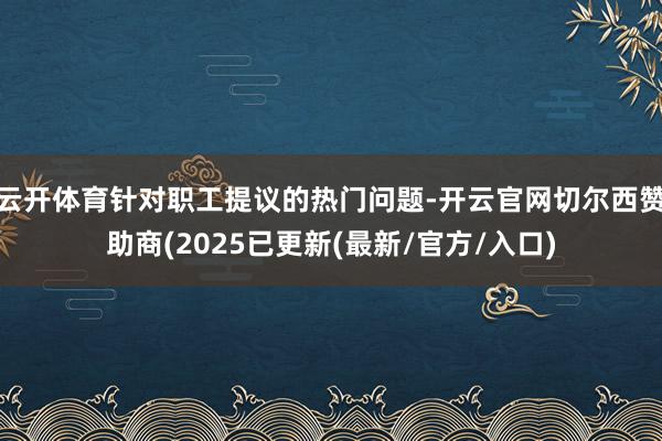 云开体育针对职工提议的热门问题-开云官网切尔西赞助商(2025已更新(最新/官方/入口)