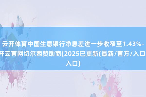 云开体育中国生意银行净息差进一步收窄至1.43%-开云官网切尔西赞助商(2025已更新(最新/官方/入口)