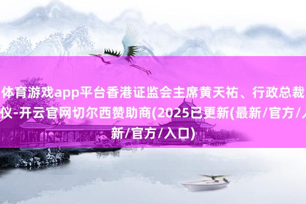 体育游戏app平台香港证监会主席黄天祐、行政总裁梁凤仪-开云官网切尔西赞助商(2025已更新(最新/官方/入口)