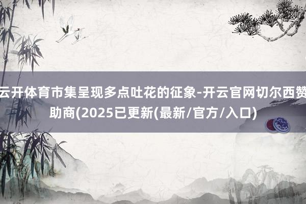 云开体育市集呈现多点吐花的征象-开云官网切尔西赞助商(2025已更新(最新/官方/入口)