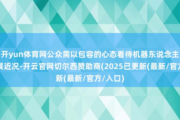 开yun体育网公众需以包容的心态看待机器东说念主行业发展近况-开云官网切尔西赞助商(2025已更新(最新/官方/入口)
