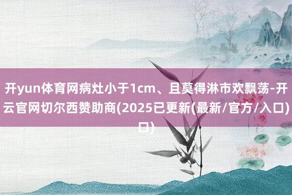 开yun体育网病灶小于1cm、且莫得淋市欢飘荡-开云官网切尔西赞助商(2025已更新(最新/官方/入口)