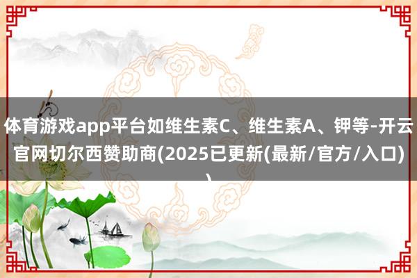 体育游戏app平台如维生素C、维生素A、钾等-开云官网切尔西赞助商(2025已更新(最新/官方/入口)