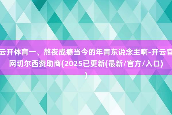 云开体育一、熬夜成瘾当今的年青东说念主啊-开云官网切尔西赞助商(2025已更新(最新/官方/入口)