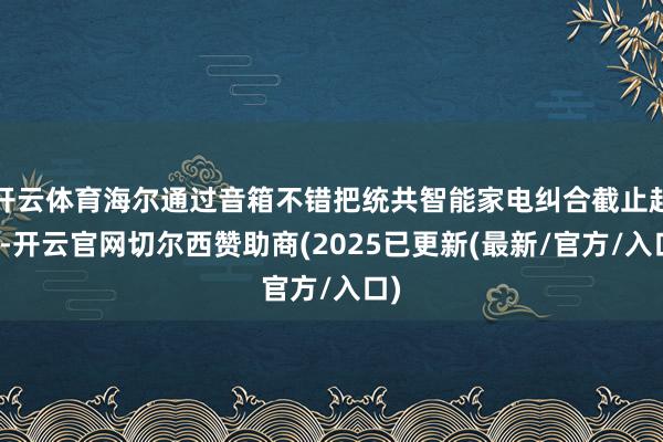 开云体育海尔通过音箱不错把统共智能家电纠合截止起来-开云官网切尔西赞助商(2025已更新(最新/官方/入口)