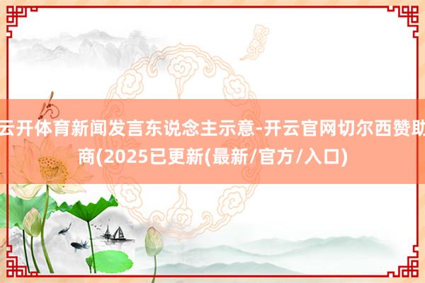 云开体育新闻发言东说念主示意-开云官网切尔西赞助商(2025已更新(最新/官方/入口)