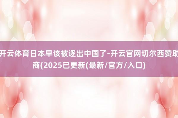 开云体育日本早该被逐出中国了-开云官网切尔西赞助商(2025已更新(最新/官方/入口)