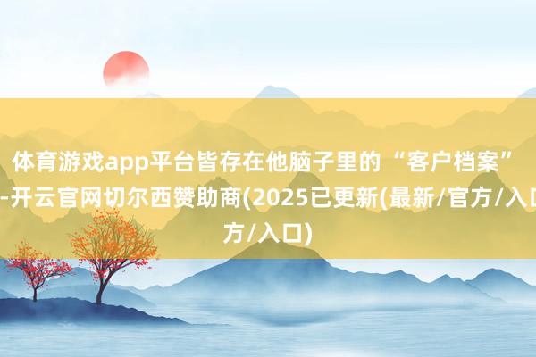 体育游戏app平台皆存在他脑子里的 “客户档案” 里-开云官网切尔西赞助商(2025已更新(最新/官方/入口)