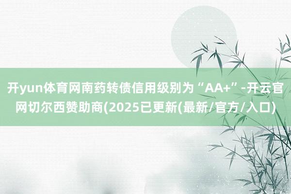 开yun体育网南药转债信用级别为“AA+”-开云官网切尔西赞助商(2025已更新(最新/官方/入口)
