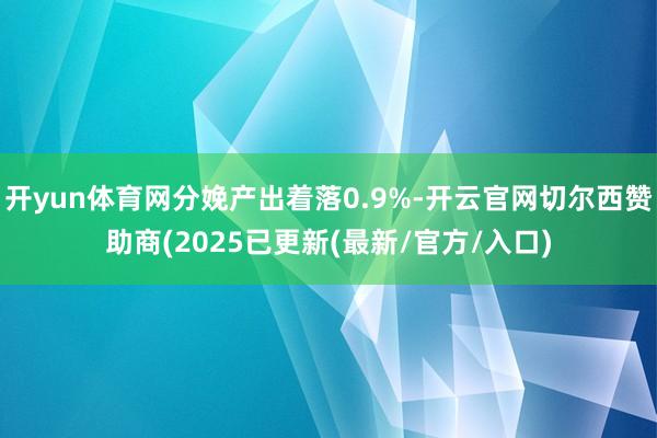 开yun体育网分娩产出着落0.9%-开云官网切尔西赞助商(2025已更新(最新/官方/入口)