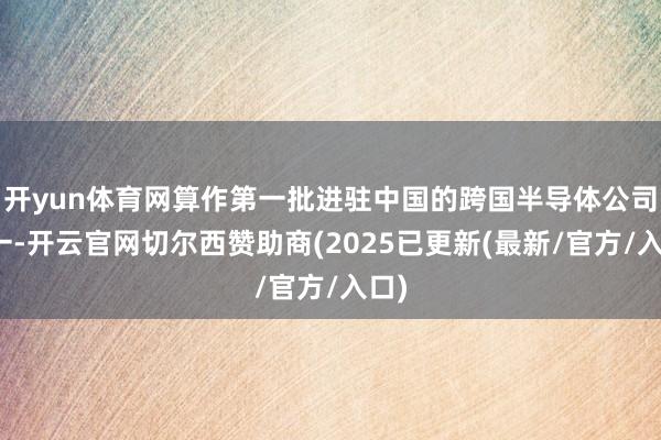 开yun体育网算作第一批进驻中国的跨国半导体公司之一-开云官网切尔西赞助商(2025已更新(最新/官方/入口)